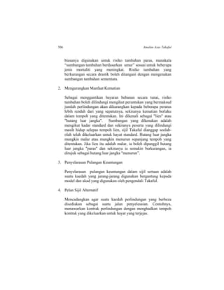 506 Amalan Asas Takaful
biasanya digunakan untuk risiko tambahan paras, manakala
“sumbangan tambahan berdasarkan umur” sesuai untuk beberapa
jenis mortaliti yang meningkat. Risiko tambahan yang
berkurangan secara drastik boleh ditangani dengan mengenakan
sumbangan tambahan sementara.
2. Mengurangkan Manfaat Kematian
Sebagai menggantikan bayaran bebanan secara tunai, risiko
tambahan boleh dilindungi mengikut peruntukan yang bermaksud
jumlah perlindungan akan dikurangkan kepada beberapa peratus
lebih rendah dari yang sepatutnya, sekiranya kematian berlaku
dalam tempoh yang ditentukan. Ini dikenali sebagai "lien" atau
"hutang luar jangka". Sumbangan yang dikenakan adalah
mengikut kadar standard dan sekiranya peserta yang dilindungi
masih hidup selepas tempoh lien, sijil Takaful dianggap seolah-
olah telah dikeluarkan untuk hayat standard. Hutang luar jangka
mungkin malar atau mungkin menurun sepanjang tempoh yang
ditentukan. Jika lien itu adalah malar, ia boleh dipanggil hutang
luar jangka "paras" dan sekiranya ia semakin berkurangan, ia
dirujuk sebagai hutang luar jangka "menurun”.
3. Penyelarasan Pulangan Keuntungan
Penyelarasan pulangan keuntungan dalam sijil sertaan adalah
suatu kaedah yang jarang-jarang digunakan bergantung kepada
model dan akad yang digunakan oleh pengendali Takaful.
4. Pelan Sijil Alternatif
Mencadangkan agar suatu kaedah perlindungan yang berbeza
disediakan sebagai suatu jalan penyelesaian. Contohnya,
menawarkan kontrak perlindungan dengan menghadkan tempoh
kontrak yang dikeluarkan untuk hayat yang terjejas.
 