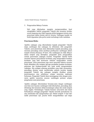 Amalan Takaful Keluarga: Pengkadaran 507
5. Pengecualian Bahaya Tertentu
Sijil yang dikeluarkan mungkin memperuntukkan fasal
menghadkan liabiliti pengendali Takaful jika kematian berlaku
secara langsung atau tidak langsung akibat gangguan tertentu atau
penyertaan dalam bentuk aktiviti tertentu. Gabungan kaedah ini
boleh digunakan (jika perlu) untuk melindungi risiko tambahan.
Penerimaan Risiko
Apabila cadangan yang dikemukakan kepada pengendali Takaful
tanpa sumbangan dan cadangan itu diluluskan oleh pengendali
Takaful, surat penerimaan akan dikeluarkan kepada pencadang yang
meminta pencadang untuk membuat pembayaran sumbangan dalam
tempoh tertentu (biasanya 30 hari). Jika sumbangan itu tidak dibayar
dalam tempoh yang ditetapkan, pengendali perlu mengesahkan
semula penerimaan cadangan tersebut. Pengendali Takaful boleh
meminta laporan perisytiharan kesihatan yang mengesahkan keadaan
kesihatan yang baik berterusan sebelum mengesahkan semula
penerimaan. Surat penerimaan juga mesti menyebut bahawa tawaran
boleh dibatalkan jika terdapat apa-apa perubahan keadaan kesihatan,
pekerjaan dan keadaan-kaedah lain sejak tarikh mengemukakan
cadangan. Jika terdapat sebarang perubahan yang tidak memuaskan,
pencadang diminta untuk memberitahu perkara tersebut kepada
pengendali Takaful, dan cadangan mungkin disahkan semula
penerimaannya atau sebaliknya, selepas menerima maklumat
berkenaan. Pengendali Takaful akan menanggung risiko dengan serta-
merta apabila menerima ansuran sumbangan pertama selepas
pengeluaran surat penerimaan.
Apabila cadangan dikemukakan bersama-sama dengan sumbangan
awal dan resit bayaran sumbangan telah dikeluarkan, pencadang akan
dilindungi dari kematian akibat kemalangan sahaja dan untuk tempoh
yang singkat. Perlindungan Takaful bermula serta-merta dan kekal
berkuatkuasa sehingga pengendali Takaful menolak permohonan itu
atau meluluskan dan mengeluarkan sijil. Dalam tempoh 15 hari dari
tarikh penerimaan sijil, peserta boleh mengembalikan sijil tanpa
 