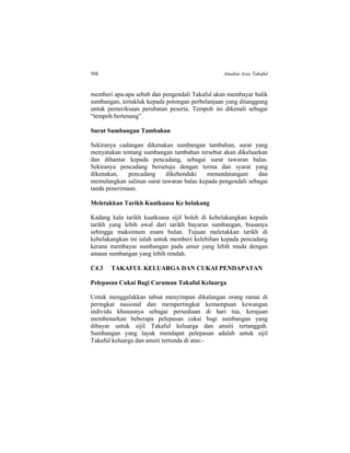 508 Amalan Asas Takaful
memberi apa-apa sebab dan pengendali Takaful akan membayar balik
sumbangan, tertakluk kepada potongan perbelanjaan yang ditanggung
untuk pemeriksaan perubatan peserta. Tempoh ini dikenali sebagai
“tempoh bertenang”.
Surat Sumbangan Tambahan
Sekiranya cadangan dikenakan sumbangan tambahan, surat yang
menyatakan tentang sumbangan tambahan tersebut akan dikeluarkan
dan dihantar kepada pencadang, sebagai surat tawaran balas.
Sekiranya pencadang bersetuju dengan terma dan syarat yang
dikenakan, pencadang dikehendaki menandatangani dan
memulangkan salinan surat tawaran balas kepada pengendali sebagai
tanda penerimaan.
Meletakkan Tarikh Kuatkuasa Ke belakang
Kadang kala tarikh kuatkuasa sijil boleh di kebelakangkan kepada
tarikh yang lebih awal dari tarikh bayaran sumbangan, biasanya
sehingga maksimum enam bulan. Tujuan meletakkan tarikh di
kebelakangkan ini ialah untuk memberi kelebihan kepada pencadang
kerana membayar sumbangan pada umur yang lebih muda dengan
amaun sumbangan yang lebih rendah.
C4.3 TAKAFUL KELUARGA DAN CUKAI PENDAPATAN
Pelepasan Cukai Bagi Caruman Takaful Keluarga
Untuk menggalakkan tabiat menyimpan dikalangan orang ramai di
peringkat nasional dan mempertingkat kemampuan kewangan
individu khususnya sebagai persediaan di hari tua, kerajaan
membenarkan beberapa pelepasan cukai bagi sumbangan yang
dibayar untuk sijil Takaful keluarga dan anuiti tertangguh.
Sumbangan yang layak mendapat pelepasan adalah untuk sijil
Takaful keluarga dan anuiti tertunda di atas:-
 