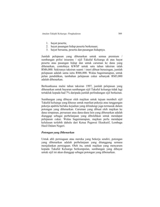 Amalan Takaful Keluarga: Pengkadaran 509
1. hayat peserta;
2. hayat pasangan hidup peserta berkenaan;
3. hayat bersama, peserta dan pasangan hidupnya.
Jumlah pelepasan yang dibenarkan untuk semua premium /
sumbangan polisi insurans / sijil Takaful Keluarga di atas hayat
peserta atau pasangan hidup dan untuk caruman ke dana yang
dibenarkan, contohnya KWSP untuk satu tahun taksiran ialah
RM6,000. Sekiranya taksiran suami / isteri dibuat berasingan, jumlah
pelepasan adalah sama iaitu RM6,000. Walau bagaimanapun, untuk
pelan pendidikan, tambahan pelepasan cukai sebanyak RM3,000
adalah dibenarkan.
Berkuatkuasa mulai tahun taksiran 1997, jumlah pelepasan yang
dibenarkan untuk bayaran sumbangan sijil Takaful keluarga tidak lagi
tertakluk kepada had 7% daripada jumlah perlindungan sijil berkaitan.
Sumbangan yang dibayar oleh majikan untuk tujuan membeli sijil
Takaful keluarga yang khusus untuk manfaat pekerja atau tanggungan
pekerja apabila berlaku kejadian yang dilindungi juga termasuk dalam
potongan yang dibenarkan. Caruman yang dibuat oleh majikan ke
dana simpanan, persaraan atau dana-dana lain yang dibenarkan adalah
dianggap sebagai perbelanjaan yang dibolehkan untuk mendapat
pelepasan cukai. Walau bagaimanapun, majikan perlu mendapat
kelulusan terlebih dahulu dari Ketua Pegawai Eksekutif, Lembaga
Hasil Dalam Negeri.
Potongan yang Dibenarkan
Untuk ahli perniagaan atau mereka yang bekerja sendiri, potongan
yang dibenarkan adalah perbelanjaan yang ditanggung semasa
menjalankan perniagaan. Oleh itu, untuk majikan yang mencarum
kepada Takaful Keluarga berkumpulan, sumbangan yang dibayar
untuk sijil ini akan dianggap sebagai potongan yang dibenarkan.
 