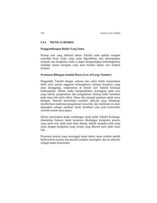 510 Amalan Asas Takaful
C4.4 MENILAI RISIKO
Penggemblengan Risiko Yang Sama
Prinsip asas yang diiktiraf dalam Takaful ialah apabila terdapat
sejumlah besar risiko yang sama digembleng atau dikumpulkan
menjadi satu kumpulan, maka ia dapat mengurangkan kebarangkalian
terhadap amaun kerugian yang akan berlaku dalam satu tempoh
tertentu.
Peraturan Bilangan Jumlah Besar (Law of Large Number)
Pengendali Takaful dengan selamat dan yakin boleh menentukan
lebih awal amaun anggaran kemungkinan tuntutan kematian yang
akan ditanggung, umpamanya di bawah sijil Takaful keluarga
berkumpulan. Dalam usaha mengendalikan perniagaan pada asas
yang kukuh, pengetahuan dan pengalaman tentang kadar kematian
pada masa lalu perlu dikaji. Masa lalu menjadi panduan untuk masa
hadapan. Statistik kemortalan mortaliti individu yang dilindungi
memberikan maklumat pengalaman masa lalu, dan maklumat ini akan
digunakan sebagai panduan untuk membuat carta pola kemortalan
mortaliti untuk masa depan.
Dalam menentukan kadar sumbangan untuk pelan Takaful Keluarga,
diandaikan bahawa kadar kematian dikalangan kumpulan peserta
yang sama usia, pada masa akan datang, adalah mengikut pola yang
sama dengan kumpulan yang serupa yang dikenal pasti pada masa
lalu.
Peratusan peserta yang meninggal dunia dalam masa setahun adalah
berbeza-beza kerana usia peserta semakin meningkat, dan ini dikenali
sebagai kadar kemortalan.
 