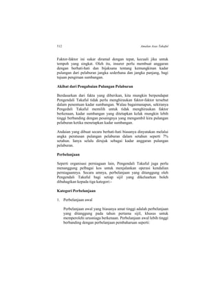 512 Amalan Asas Takaful
Faktor-faktor ini sukar diramal dengan tepat, kecuali jika untuk
tempoh yang singkat. Oleh itu, insurer perlu membuat anggaran
dengan berhati-hati dan bijaksana tentang kemungkinan kadar
pulangan dari pelaburan jangka sederhana dan jangka panjang, bagi
tujuan pengiraan sumbangan.
Akibat dari Pengabaian Pulangan Pelaburan
Berdasarkan dari fakta yang diberikan, kita mungkin berpendapat
Pengendali Takaful tidak perlu menghiraukan faktor-faktor tersebut
dalam penentuan kadar sumbangan. Walau bagaimanapun, sekiranya
Pengedali Takaful memilih untuk tidak menghiraukan faktor
berkenaan, kadar sumbangan yang ditetapkan kelak mungkin lebih
tinggi berbanding dengan pesaingnya yang mengambil kira pulangan
pelaburan ketika menetapkan kadar sumbangan.
Andaian yang dibuat secara berhati-hati biasanya dinyatakan melalui
angka peratusan pulangan pelaburan dalam setahun seperti 7%
setahun. Ianya selalu dirujuk sebagai kadar anggaran pulangan
pelaburan.
Perbelanjaan
Seperti organisasi perniagaan lain, Pengendali Takaful juga perlu
menanggung pelbagai kos untuk menjalankan operasi kendalian
perniagaannya. Secara amnya, perbelanjaan yang ditanggung oleh
Pengendali Takaful bagi setiap sijil yang dikeluarkan boleh
dibahagikan kepada tiga kategori:-
Kategori Perbelanjaan
1. Perbelanjaan awal
Perbelanjaan awal yang biasanya amat tinggi adalah perbelanjaan
yang ditanggung pada tahun pertama sijil, khusus untuk
memperolehi urusniaga berkenaan. Perbelanjaan awal lebih tinggi
berbanding dengan perbelanjaan pembaharuan seperti:
 