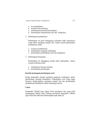 Amalan Takaful Keluarga: Pengkadaran 513
a. kos pengiklanan;
b. komisen tahun pertama;
c. perbelanjaan pemeriksaan kesihatan;
d. perbelanjaan mengeluarkan sijil, dan sebagainya.
2. Perbelanjaan pembaharuan
Perbelanjaan ini perlu ditanggung (walaupun tidak semestinya)
setiap tahun sepanjang tempoh sijil. Antara contoh perbelanjaan
pembaharuan ialah:
a. komisen pembaharuan;
b. perbelanjaan mengutip sumbangan;
c. perbelanjaan perkhidmatan sijil, dan sebagainya.
3. Perbelanjaan Penamatan
Perbelanjaan ini ditanggung setelah polisi dikeluarkan. Antara
contoh-contohnya ialah:
a. perbelanjaan bayaran tuntutan;
b. perbelanjaan perundangan.
Kaedah menangani perbelanjaan awal
Ketika pengendali Takaful membuat pengiraan sumbangan, faktor
perbelanjaan mestilah diambilkira. Perbelanjaan awal yang tinggi
biasanya diagih-agihkan sepanjang tempoh sijil dan perbelanjaan
pembaharuan ditambah ke dalam sumbangan bersih.
Cukai
Pengendali Takaful juga seperti firma perniagaan lain yang perlu
menanggung liabiliti cukai. Bidang percukaian pengendali Takaful
agak rumit dan tidak akan dibincangkan pada tahap ini.
 
