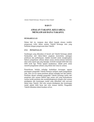Amalan Takaful Keluarga: Mengawasi Dana Takaful 521
BAB C5
AMALAN TAKAFUL KELUARGA:
MENGAWASI DANA TAKAFUL
PENDAHULUAN
Dalam bab ini, tumpuan akan diberi kepada elemen terakhir
pengurusan risiko dalam amalan Takaful Keluarga iaitu yang
berkaitan dengan pengawasan dana Takaful.
C5.1 PENGENALAN
Sumbangan yang dikenakan di bawah sijil Takaful Keluarga adalah
berdasarkan dari faktor-faktor jangkaan kemortalan, pulangan
pelaburan dan perbelanjaan. Adalah mustahil untuk mengharapkan
bahawa pengalaman sebenar dalam semua elemen-elemen berkaitan
akan sama seperti apa yang dijangka. Ia boleh menjadi lebih baik atau
lebih teruk lagi. Walau apapun keadaannya, adalah perlu untuk
meneliti pengalaman sebenar yang dilalui dari masa ke semasa.
Pemeriksaan berkala terhadap kedudukan kewangan operasi
perniagaan pengendali Takaful biasanya meliputi aspek pengambilan
stok, iaitu ciri-ciri utama penilaian aktuari terhadap aset dan liabiliti.
Penilaian aktuari terhadap pengendali Takaful Keluarga terdiri dari
pengiraan nilai semasa liabiliti bagi semua sijil yang berkuatkuasa
semasa tarikh penilaian dan membandingkannya dengan nilai semasa
pendapatan dan keuntungan modal yang dihasilkan oleh aset-aset
dalam dana Takaful. Jika nilai semasa pendapatan dan keuntungan
modal adalah lebih besar dari nilai semasa liabiliti, Pengendali
Takaful dikatakan dalam keadaan solven.
 