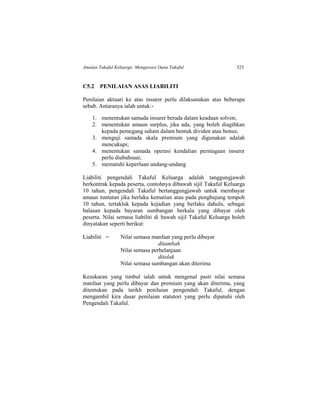 Amalan Takaful Keluarga: Mengawasi Dana Takaful 523
C5.2 PENILAIAN ASAS LIABILITI
Penilaian aktuari ke atas insurer perlu dilaksanakan atas beberapa
sebab. Antaranya ialah untuk:-
1. menentukan samada insurer berada dalam keadaan solven;
2. menentukan amaun surplus, jika ada, yang boleh diagihkan
kepada pemegang saham dalam bentuk dividen atau bonus;
3. menguji samada skala premium yang digunakan adalah
mencukupi;
4. menentukan samada operasi kendalian perniagaan insurer
perlu diubahsuai;
5. mematuhi keperluan undang-undang
Liabiliti pengendali Takaful Keluarga adalah tanggungjawab
berkontrak kepada peserta, contohnya dibawah sijil Takaful Keluarga
10 tahun, pengendali Takaful bertanggungjawab untuk membayar
amaun tuntutan jika berlaku kematian atau pada penghujung tempoh
10 tahun, tertakluk kepada kejadian yang berlaku dahulu, sebagai
balasan kepada bayaran sumbangan berkala yang dibayar oleh
peserta. Nilai semasa liabiliti di bawah sijil Takaful Keluarga boleh
dinyatakan seperti berikut:
Liabiliti = Nilai semasa manfaat yang perlu dibayar
ditambah
Nilai semasa perbelanjaan
ditolak
Nilai semasa sumbangan akan diterima
Kesukaran yang timbul ialah untuk mengenal pasti nilai semasa
manfaat yang perlu dibayar dan premium yang akan diterima, yang
ditentukan pada tarikh penilaian pengendali Takaful, dengan
mengambil kira dasar penilaian statutori yang perlu dipatuhi oleh
Pengendali Takaful.
 