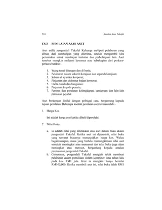 524 Amalan Asas Takaful
C5.3 PENILAIAN ASAS ASET
Aset milik pengendali Takaful Keluarga meliputi pelaburan yang
dibuat dari sumbangan yang diterima, setelah mengambil kira
peruntukan untuk membayar tuntutan dan perbelanjaan lain. Aset
tersebut mungkin meliputi kesemua atau sebahagian dari perkara-
perkara berikut:-
1. Wang tunai ditangan dan di bank;
2. Pelaburan dalam sekuriti kerajaan dan separuh kerajaan;
3. Saham di syarikat korporat;
4. Pinjaman dan debentur badan korporat;
5. Harta, tanah dan bangunan;
6. Pinjaman kepada peserta;
7. Perabut dan peralatan kelengkapan, kenderaan dan lain-lain
peralatan pejabat
Aset berkenaan dinilai dengan pelbagai cara, bergantung kepada
tujuan penilaian. Beberapa kaedah penilaian aset termasuklah:-
1. Harga Kos
Ini adalah harga aset ketika dibeli/diperolehi.
2. Nilai Buku
a. Ia adalah nilai yang diletakkan atas aset dalam buku akaun
pengendali Takaful. Ketika aset ini diperolehi, nilai buku
yang tercatat biasanya menunjukkan harga kos. Walau
bagaimanapun, masa yang berlalu memungkinkan nilai aset
semakin meningkat atau menyusut dan nilai buku juga akan
meningkat atau merosot, bergantung kepada amalan
perakaunan pengendali Takaful.
b. Contohnya, pengendali Takaful mungkin telah membuat
pelaburan dalam pemilikan sistem komputer lima tahun lalu
pada kos RM1 juta. Kini ia mungkin hanya bernilai
RM100,000. Ketika membeli aset ini, nilai buku ialah RM1
 