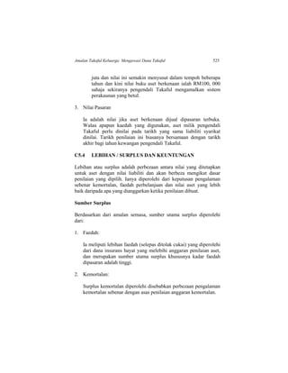 Amalan Takaful Keluarga: Mengawasi Dana Takaful 525
juta dan nilai ini semakin menyusut dalam tempoh beberapa
tahun dan kini nilai buku aset berkenaan ialah RM100, 000
sahaja sekiranya pengendali Takaful mengamalkan sistem
perakaunan yang betul.
3. Nilai Pasaran
Ia adalah nilai jika aset berkenaan dijual dipasaran terbuka.
Walau apapun kaedah yang digunakan, aset milik pengendali
Takaful perlu dinilai pada tarikh yang sama liabiliti syarikat
dinilai. Tarikh penilaian ini biasanya bersamaan dengan tarikh
akhir bagi tahun kewangan pengendali Takaful.
C5.4 LEBIHAN / SURPLUS DAN KEUNTUNGAN
Lebihan atau surplus adalah perbezaan antara nilai yang ditetapkan
untuk aset dengan nilai liabiliti dan akan berbeza mengikut dasar
penilaian yang dipilih. Ianya diperolehi dari keputusan pengalaman
sebenar kemortalan, faedah perbelanjaan dan nilai aset yang lebih
baik daripada apa yang dianggarkan ketika penilaian dibuat.
Sumber Surplus
Berdasarkan dari amalan semasa, sumber utama surplus diperolehi
dari:
1. Faedah:
Ia meliputi lebihan faedah (selepas ditolak cukai) yang diperolehi
dari dana insurans hayat yang melebihi anggaran penilaian aset,
dan merupakan sumber utama surplus khususnya kadar faedah
dipasaran adalah tinggi.
2. Kemortalan:
Surplus kemortalan diperolehi disebabkan perbezaan pengalaman
kemortalan sebenar dengan asas penilaian anggaran kemortalan.
 