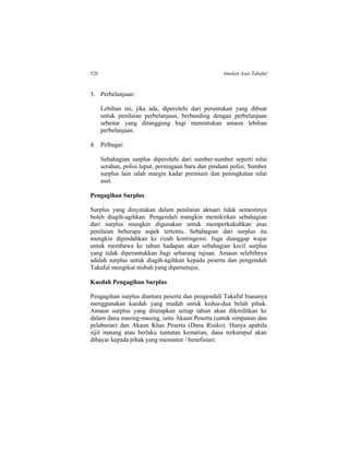 526 Amalan Asas Takaful
3. Perbelanjaan:
Lebihan ini, jika ada, diperolehi dari peruntukan yang dibuat
untuk penilaian perbelanjaan, berbanding dengan perbelanjaan
sebenar yang ditanggung bagi menentukan amaun lebihan
perbelanjaan.
4. Pelbagai:
Sebahagian surplus diperolehi dari sumber-sumber seperti nilai
serahan, polisi luput, perniagaan baru dan pindaan polisi. Sumber
surplus lain ialah margin kadar premium dan peningkatan nilai
aset.
Pengagihan Surplus
Surplus yang dinyatakan dalam penilaian aktuari tidak semestinya
boleh diagih-agihkan. Pengendali mungkin memikirkan sebahagian
dari surplus mungkin digunakan untuk memperkukuhkan asas
penilaian beberapa aspek tertentu. Sebahagian dari surplus itu
mungkin dipindahkan ke rizab kontingensi. Juga dianggap wajar
untuk membawa ke tahun hadapan akan sebahagian kecil surplus
yang tidak diperuntukkan bagi sebarang tujuan. Amaun selebihnya
adalah surplus untuk diagih-agihkan kepada peserta dan pengendali
Takaful mengikut nisbah yang dipersetujui.
Kaedah Pengagihan Surplus
Pengagihan surplus diantara peserta dan pengendali Takaful biasanya
menggunakan kaedah yang mudah untuk kedua-dua belah pihak.
Amaun surplus yang ditetapkan setiap tahun akan dikreditkan ke
dalam dana masing-masing, iaitu Akaun Peserta (untuk simpanan dan
pelaburan) dan Akaun Khas Peserta (Dana Risiko). Hanya apabila
sijil matang atau berlaku tuntutan kematian, dana terkumpul akan
dibayar kepada pihak yang menuntut / benefisiari.
 