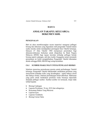 Amalan Takaful Keluarga: Dokumen Sijil 527
BAB C6
AMALAN TAKAFUL KELUARGA:
DOKUMEN SIJIL
PENGENALAN
Bab ini akan membincangkan secara terperinci mengenai pelbagai
borang dan dokumen yang digunakan oleh pengendali Takaful dalam
usaha mereka untuk mendapatkan perniagaan baru Takaful keluarga.
Seksyen 27 Akta Takaful 1984 mempunyai peruntukan bagi
dokumen-dokumen berkaitan untuk dilaporkan ke Bank Negara
Malaysia (BNM) bagi tujuan kawalan terhadap pelbagai bentuk
borang seperti cadangan, sijil dan risalah. Kegagalan untuk mematuhi
peruntukan ini boleh mengakibatkan Pengendali Takaful dikenakan
denda sehingga RM4, 000.00 bagi setiap kesalahan.
C6.1 SUMBER MAKLUMAT UNTUK PENILAIAN RISIKO
Sebelum menerima permohonan peserta untuk perlindungan Takaful
keluarga, Pengendali Takaful dikehendaki melakukan penilaian yang
menyeluruh terhadap risiko yang dicadangkan - aspek bahaya moral
dan bahaya fizikal, sebelum perlindungan boleh diberikan. Maklumat
yang perlu untuk melakukan penilaian risiko biasanya diperolehi
daripada pelbagai sumber. Sumber-sumber ini termasuk, tetapi tidak
terhad kepada:
 Borang Cadangan
 Laporan Perubatan / X-ray, ECG dan sebagainya
 Kenyataan Doktor Yang Merawat
 Laporan Ejen
 Laporan Terdahulu
 Borang Carian Fakta
 