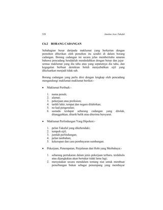 528 Amalan Asas Takaful
C6.2 BORANG CADANGAN
Sebahagian besar daripada maklumat yang berkaitan dengan
pemohon diberikan oleh pemohon itu sendiri di dalam borang
cadangan. Borang cadangan ini secara jelas memberitahu amaran
bahawa pencadang hendaklah mendedahkan dengan benar dan jujur
semua maklumat yang dia tahu atau yang sepatutnya dia tahu, dan
kegagalan berbuat demikian boleh menyebabkan sijil yang
dikeluarkan menjadi tidak sah.
Borang cadangan yang perlu diisi dengan lengkap oleh pencadang
mengandungi maklumat-maklumat berikut:-
 Maklumat Peribadi:-
1. nama penuh;
2. alamat;
3. pekerjaan atau profesion;
4. tarikh lahir, tempat dan negara dilahirkan;
5. no kad pengenalan;
6. samada terdapat sebarang cadangan yang ditolak,
ditangguhkan, ditarik balik atau diterima bersyarat.
 Maklumat Perlindungan Yang Dipohon:-
1. pelan Takaful yang dikehendaki;
2. tempoh sijil;
3. jumlah perlindungan;
4. pelan tambahan;
5. kekerapan dan cara pembayaran sumbangan.
 Pekerjaan, Penempatan, Perjalanan dan Hobi yang Merbahaya:-
1. sebarang pertukaran dalam jenis pekerjaan terbaru, terdahulu
atau dijangkakan akan bertukar tidak lama lagi;
2. menyatakan secara mendalam tentang niat untuk membuat
penerbangan bukan sebagai penumpang yang membayar
 