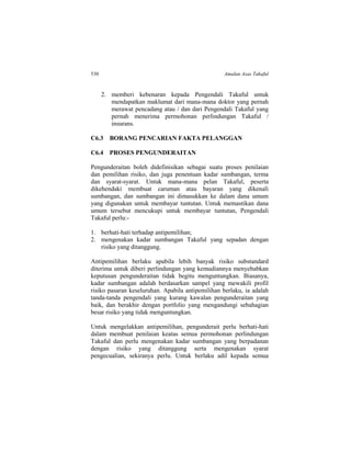 530 Amalan Asas Takaful
2. memberi kebenaran kepada Pengendali Takaful untuk
mendapatkan maklumat dari mana-mana doktor yang pernah
merawat pencadang atau / dan dari Pengendali Takaful yang
pernah menerima permohonan perlindungan Takaful /
insurans.
C6.3 BORANG PENCARIAN FAKTA PELANGGAN
C6.4 PROSES PENGUNDERAITAN
Pengunderaitan boleh didefinisikan sebagai suatu proses penilaian
dan pemilihan risiko, dan juga penentuan kadar sumbangan, terma
dan syarat-syarat. Untuk mana-mana pelan Takaful, peserta
dikehendaki membuat caruman atau bayaran yang dikenali
sumbangan, dan sumbangan ini dimasukkan ke dalam dana umum
yang digunakan untuk membayar tuntutan. Untuk memastikan dana
umum tersebut mencukupi untuk membayar tuntutan, Pengendali
Takaful perlu:-
1. berhati-hati terhadap antipemilihan;
2. mengenakan kadar sumbangan Takaful yang sepadan dengan
risiko yang ditanggung.
Antipemilihan berlaku apabila lebih banyak risiko substandard
diterima untuk diberi perlindungan yang kemudiannya menyebabkan
keputusan pengunderaitan tidak begitu menguntungkan. Biasanya,
kadar sumbangan adalah berdasarkan sampel yang mewakili profil
risiko pasaran keseluruhan. Apabila antipemilihan berlaku, ia adalah
tanda-tanda pengendali yang kurang kawalan pengunderaitan yang
baik, dan berakhir dengan portfolio yang mengandungi sebahagian
besar risiko yang tidak menguntungkan.
Untuk mengelakkan antipemilihan, pengunderait perlu berhati-hati
dalam membuat penilaian keatas semua permohonan perlindungan
Takaful dan perlu mengenakan kadar sumbangan yang berpadanan
dengan risiko yang ditanggung serta mengenakan syarat
pengecualian, sekiranya perlu. Untuk berlaku adil kepada semua
 