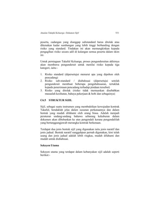 Amalan Takaful Keluarga: Dokumen Sijil 531
peserta, cadangan yang dianggap substandard harus ditolak atau
dikenakan kadar sumbangan yang lebih tinggi berbanding dengan
risiko yang standard. Tindakan ini akan memungkinkan kepada
pengagihan risiko secara adil di kalangan semua peserta dalam skim
ini.
Untuk perniagaan Takaful Keluarga, proses pengunderaitan akhirnya
akan membawa pengunderait untuk menilai risiko kepada tiga
kategori, iaitu:-
1. Risiko standard (dipersetujui menurut apa yang dipohon oleh
pencadang)
2. Risiko sub-standard / diubahsuai (dipersetujui setelah
pengunderait membuat beberapa pengubahsuaian, tertakluk
kepada penerimaan pencadang terhadap pindaan tersebut)
3. Risiko yang ditolak (risiko tidak memuaskan disebabkan
masaalah kesihatan, bahaya pekerjaan & hobi dan sebagainya)
C6.5 STRUKTUR SIJIL
Sijil, sebagai suatu instrumen yang membuktikan kewujudan kontrak
Takaful, hendaklah jelas dalam susunan perkataannya dan dalam
bentuk yang mudah difahami oleh orang biasa. Adalah menjadi
peraturan undang-undang bahawa sebarang kekaburan dalam
dokumen akan dibebankan ke atas pengendali kerana pengendalilah
yang bertanggungjawab merangka kontrak berkenaan.
Terdapat dua jenis bentuk sijil yang digunakan iaitu jenis naratif dan
jenis jadual. Bentuk naratif sungguhpun pernah digunakan, kini telah
usang dan jenis jadual adalah lebih ringkas, mudah difahami dan
mudah untuk diubahsuai.
Seksyen Utama
Seksyen utama yang terdapat dalam kebanyakan sijil adalah seperti
berikut:-
 