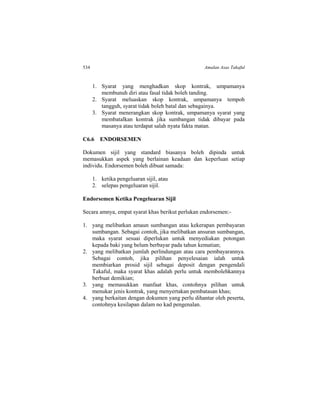 534 Amalan Asas Takaful
1. Syarat yang menghadkan skop kontrak, umpamanya
membunuh diri atau fasal tidak boleh tanding.
2. Syarat meluaskan skop kontrak, umpamanya tempoh
tangguh, syarat tidak boleh batal dan sebagainya.
3. Syarat menerangkan skop kontrak, umpamanya syarat yang
membatalkan kontrak jika sumbangan tidak dibayar pada
masanya atau terdapat salah nyata fakta matan.
C6.6 ENDORSEMEN
Dokumen sijil yang standard biasanya boleh dipinda untuk
memasukkan aspek yang berlainan keadaan dan keperluan setiap
individu. Endorsemen boleh dibuat samada:
1. ketika pengeluaran sijil, atau
2. selepas pengeluaran sijil.
Endorsemen Ketika Pengeluaran Sijil
Secara amnya, empat syarat khas berikut perlukan endorsemen:-
1. yang melibatkan amaun sumbangan atau kekerapan pembayaran
sumbangan. Sebagai contoh, jika melibatkan ansuran sumbangan,
maka syarat sesuai diperlukan untuk menyediakan potongan
kepada baki yang belum berbayar pada tahun kematian;
2. yang melibatkan jumlah perlindungan atau cara pembayarannya.
Sebagai contoh, jika pilihan penyelesaian ialah untuk
membiarkan prosid sijil sebagai deposit dengan pengendali
Takaful, maka syarat khas adalah perlu untuk membolehkannya
berbuat demikian;
3. yang memasukkan manfaat khas, contohnya pilihan untuk
menukar jenis kontrak, yang menyertakan pembatasan khas;
4. yang berkaitan dengan dokumen yang perlu dihantar oleh peserta,
contohnya kesilapan dalam no kad pengenalan.
 