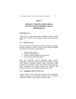 Amalan Takaful Keluarga: Tuntutan dan Pengeluaran Sebahagian 537
BAB C7
AMALAN TAKAFUL KELUARGA:
TUNTUTAN DAN PENGELUARAN
SEBAHAGIAN
PENDAHULUAN
Dalam bab ini, perbincangan akan ditumpukan kepada prosedur
penyelesaian tuntutan, iaitu pelengkap kepada kitaran pengurusan
risiko.
C7.1 PENGENALAN
Penamatan kontrak Takaful keluarga biasanya disempurnakan dengan
bayaran penyelesaian tuntutan. Tuntutan boleh timbul disebabkan
oleh salah satu dari situasi / kejadian berikut:-
1. ketika kematian peserta;
2. ketika sijil Takaful matang;
3. tuntutan manfaat perubatan atau hilang upaya;
4. tuntutan dibawah kontrak tambahan.
Ejen dan Pengendali Takaful diharapkan dapat memberi
perkhidmatan yang baik supaya tuntutan dapat diselesaikan dengan
cepat. Reputasi Pengendali Takaful biasanya bergantung kepada
kecekapan menyelesaikan tuntutan. Maka adalah penting bagi ejen
untuk membiasakan diri dengan prosedur dan dokumen yang
diperlukan supaya tuntutan dapat diselesaikan dengan cepat.
C7.2 PEMBERITAHUAN TUNTUTAN
Apabila berlaku sesuatu perkara atau kejadian yang menyebabkan
timbulnya tuntutan, waris atau pihak menuntut mesti memberitahu
Pengendali Takaful dan menyediakan maklumat berikut:-
 
