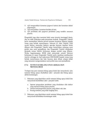 Amalan Takaful Keluarga: Tuntutan dan Pengeluaran Sebahagian 539
4. sijil mengesahkan kematian pegawai tentera dan kematian dalam
peperangan;
5. sijil menyatakan kematian berlaku di laut;
6. sijil perubatan dari pegawai perubatan yang terakhir merawat
peserta.
Pengendali juga akan meminta bukti umur peserta meninggal dunia,
jika ini tidak dilakukan pada permulaan kontrak. Pengendali Takaful
perlu memastikan bahawa prosid tuntutan kematian dibayar kepada
orang yang berhak menerimanya. Seksyen 65 Akta Takaful 1984
secara khusus menyebut bahawa apa-apa bayaran manfaat boleh
dibayar oleh Pengendali Takaful tanpa memerlukan sebarang surat
probet atau surat pentadbiran, dan Pengendali Takaful dilepaskan
daripada semua liabiliti berkenaan dengan jumlah yang dibayar.
Walau bagaimanapun, BNM telah menyemak semula Seksyen
berkenaan di mana Pengendali Takaful perlu membuat pembayaran
interim sehingga ke had maksimum RM100,000 kepada orang yang
berhak menerimanya dan baki bayaran akan dibuat selepas pihak
yang menuntut mengemukakan surat probet atau surat pentadbiran.
C7.4 TUNTUTAN HILANG UPAYA KEKAL DAN
MENYELURUH
Terdapat dua jenis tuntutan hilang upaya kekal dan menyeluruh, iaitu
tuntutan hilang upaya disebabkan sakit / penyakit dan hilang upaya
akibat kemalangan.
1. Dokumen yang diperlukan untuk tuntutan hilang upaya kekal dan
menyeluruh disebabkan sakit / penyakit ialah;
a. laporan pengesahan perubatan yang disediakan oleh doktor
yang merawat hilang upaya peserta;
b. salinan kad pengenalan peserta yang diakui sah; dan
c. borang tuntutan yang telah lengkap diisi.
2. Dokumen yang diperlukan untuk tuntutan hilang upaya kekal dan
menyeluruh disebabkan kemalangan ialah:
 