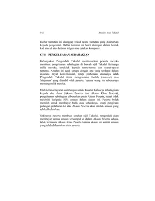 542 Amalan Asas Takaful
Daftar tuntutan ini dianggap rekod rasmi tuntutan yang dilaporkan
kepada pengendali. Daftar tuntutan ini boleh disimpan dalam bentuk
kad atau di atas helaian ledger atau cetakan komputer.
C7.8 PENGELUARAN SEBAHAGIAN
Kebanyakan Pengendali Takaful membenarkan peserta mereka
membuat pengeluaran sebahagian di bawah sijil Takaful Keluarga
milik mereka, tertakluk kepada terma-terma dan syarat-syarat
tertentu. Amalan ini agak serupa dengan apa yang terdapat dalam
insurans hayat konvensional, tetapi perbezaan utamanya ialah
Pengendali Takaful tidak mengenakan faedah (interest) atas
'pinjaman' yang diambil oleh peserta, kerana wang itu sebenarnya
memang milik mereka.
Oleh kerana bayaran sumbangan untuk Takaful Keluarga dibahagikan
kepada dua dana (Akaun Peserta dan Akaun Khas Peserta),
pengeluaran sebahagian dibenarkan pada Akaun Peserta, tetapi tidak
melebihi daripada 50% amaun dalam akaun ini. Peserta boleh
memilih untuk membayar balik atau sebaliknya, tetapi pengiraan
pulangan pelaburan ke atas Akaun Peserta akan ditolak amaun yang
telah dikeluarkan.
Sekiranya peserta membuat serahan sijil Takaful, pengendali akan
membayar semua amaun terkumpul di dalam Akaun Peserta sahaja,
tidak termasuk Akaun Khas Peserta kerana akaun ini adalah amaun
yang telah didermakan oleh peserta.
 