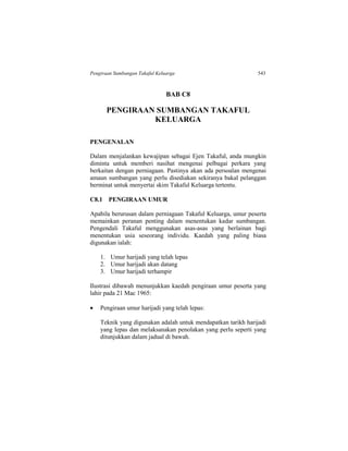 Pengiraan Sumbangan Takaful Keluarga 543
BAB C8
PENGIRAAN SUMBANGAN TAKAFUL
KELUARGA
PENGENALAN
Dalam menjalankan kewajipan sebagai Ejen Takaful, anda mungkin
diminta untuk memberi nasihat mengenai pelbagai perkara yang
berkaitan dengan perniagaan. Pastinya akan ada persoalan mengenai
amaun sumbangan yang perlu disediakan sekiranya bakal pelanggan
berminat untuk menyertai skim Takaful Keluarga tertentu.
C8.1 PENGIRAAN UMUR
Apabila berurusan dalam perniagaan Takaful Keluarga, umur peserta
memainkan peranan penting dalam menentukan kadar sumbangan.
Pengendali Takaful menggunakan asas-asas yang berlainan bagi
menentukan usia seseorang individu. Kaedah yang paling biasa
digunakan ialah:
1. Umur harijadi yang telah lepas
2. Umur harijadi akan datang
3. Umur harijadi terhampir
Ilustrasi dibawah menunjukkan kaedah pengiraan umur peserta yang
lahir pada 21 Mac 1965:
 Pengiraan umur harijadi yang telah lepas:
Teknik yang digunakan adalah untuk mendapatkan tarikh harijadi
yang lepas dan melaksanakan penolakan yang perlu seperti yang
ditunjukkan dalam jadual di bawah.
 