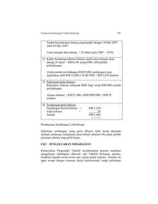 Pengiraan Sumbangan Takaful Keluarga 549
Tarikh harijadi akan datang yang hampir dengan 18 Mac 2007
ialah 24 Mac 2007.
Umur harijadi akan datang = 29 tahun (iaitu 2007 – 1978)
2) Kadar Sumbangan Belum Dilaras untuk umur harijadi akan
datang 29 tahun = RM42.00 setiap RM1, 000 jumlah
perlindungan.
Untuk jumlah perlindungan RM35,000, sumbangan yang
diperlukan ialah RM 35,000 x 42.00/1000 = RM 1,470 setahun.
3) Penentuan kadar diskaun
Kelayakan diskaun sebanyak RM2 bagi setiap RM1000 jumlah
perlindungan.
Amaun diskaun = RM35, 000 x RM2/RM1000 = RM 70
setahun.
4) Sumbangan perlu dibayar
Sumbangan Belum Dilaras = RM 1,470
tolak diskaun = 70
Jumlah RM 1,400
======
Pembayaran Sumbangan Lebih Kerap:
Sekiranya sumbangan yang perlu dibayar lebih kerap daripada
setahun, pelarasan selanjutnya akan dibuat sebelum tiba pada jumlah
caruman sebenar yang perlu bayar.
C8.3 PENGELUARAN SEBAHAGIAN
Kebanyakan Pengendali Takaful membenarkan peserta membuat
pengeluaran sebahagian dibawah sijil Takaful Keluarga mereka,
tertakluk kepada terma-terma dan syarat-syarat tertentu. Amalan ini
agak serupa dengan insurans hayat konvensional, tetapi perbezaan
 