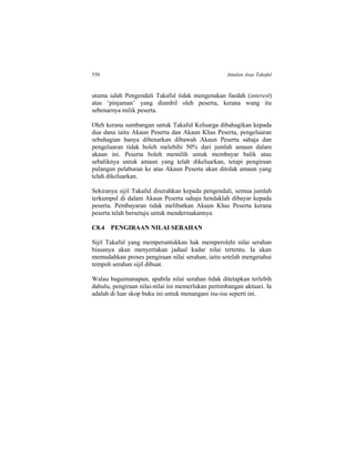 550 Amalan Asas Takaful
utama ialah Pengendali Takaful tidak mengenakan faedah (interest)
atas ‘pinjaman’ yang diambil oleh peserta, kerana wang itu
sebenarnya milik peserta.
Oleh kerana sumbangan untuk Takaful Keluarga dibahagikan kepada
dua dana iaitu Akaun Peserta dan Akaun Khas Peserta, pengeluaran
sebahagian hanya dibenarkan dibawah Akaun Peserta sahaja dan
pengeluaran tidak boleh melebihi 50% dari jumlah amaun dalam
akaun ini. Peserta boleh memilih untuk membayar balik atau
sebaliknya untuk amaun yang telah dikeluarkan, tetapi pengiraan
pulangan pelaburan ke atas Akaun Peserta akan ditolak amaun yang
telah dikeluarkan.
Sekiranya sijil Takaful diserahkan kepada pengendali, semua jumlah
terkumpul di dalam Akaun Peserta sahaja hendaklah dibayar kepada
peserta. Pembayaran tidak melibatkan Akaun Khas Peserta kerana
peserta telah bersetuju untuk mendermakannya.
C8.4 PENGIRAAN NILAI SERAHAN
Sijil Takaful yang memperuntukkan hak memperolehi nilai serahan
biasanya akan menyertakan jadual kadar nilai tertentu. Ia akan
memudahkan proses pengiraan nilai serahan, iaitu setelah mengetahui
tempoh serahan sijil dibuat.
Walau bagaimanapun, apabila nilai serahan tidak ditetapkan terlebih
dahulu, pengiraan nilai-nilai ini memerlukan pertimbangan aktuari. Ia
adalah di luar skop buku ini untuk menangani isu-isu seperti ini.
 