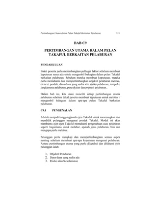 Pertimbangan Utama dalam Pelan Takaful Berkaitan Pelaburan 551
BAB C9
PERTIMBANGAN UTAMA DALAM PELAN
TAKAFUL BERKAITAN PELABURAN
PENDAHULUAN
Bakal peserta perlu menimbangkan pelbagai faktor sebelum membuat
keputusan sama ada untuk mengambil bahagian dalam pelan Takaful
berkaitan pelaburan. Sebelum mereka membuat keputusan, mereka
perlu memahami dan mempertimbangkan objektif pelaburan mereka,
ciri-ciri produk, dana-dana yang sedia ada, risiko pelaburan, tempoh /
jangkamasa pelaburan, pencukaian dan prestasi pelaburan..
Dalam bab ini, kita akan meneliti setiap pertimbangan utama
pelaburan sebelum bakal peserta membuat keputusan untuk melabur /
mengambil bahagian dalam apa-apa pelan Takaful berkaitan
pelaburan.
C9.1 PENGENALAN
Adalah menjadi tanggungjawab ejen Takaful untuk menerangkan dan
mendidik pelanggan mengenai produk Takaful. Modul ini akan
membantu ejen-ejen Takaful memahami pengetahuan asas pelaburan
seperti bagaimana untuk melabur, apakah jenis pelaburan, bila dan
mengapa perlu melabur.
Pelanggan perlu mengkaji dan mempertimbangkan semua aspek
penting sebelum membuat apa-apa keputusan mengenai pelaburan.
Antara pertimbangan utama yang perlu diketahui dan difahami oleh
pelanggan ialah:
1. Objektif Pelaburan
2. Dana-dana yang sedia ada
3. Risiko atau Keselamatan
 