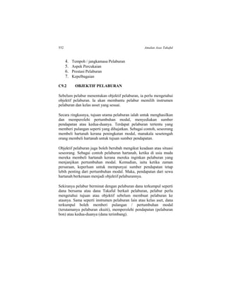 552 Amalan Asas Takaful
4. Tempoh / jangkamasa Pelaburan
5. Aspek Percukaian
6. Prestasi Pelaburan
7. Kepelbagaian
C9.2 OBJEKTIF PELABURAN
Sebelum pelabur menentukan objektif pelaburan, ia perlu mengetahui
objektif pelaburan. Ia akan membantu pelabur memilih instrumen
pelaburan dan kelas asset yang sesuai.
Secara ringkasnya, tujuan utama pelaburan ialah untuk menghasilkan
dan memperolehi pertumbuhan modal, menyediakan sumber
pendapatan atau kedua-duanya. Terdapat pelaburan tertentu yang
memberi pulangan seperti yang dihajatkan. Sebagai contoh, seseorang
membeli hartanah kerana peningkatan modal, manakala sesetengah
orang membeli hartanah untuk tujuan sumber pendapatan.
Objektif pelaburan juga boleh berubah mengikut keadaan atau situasi
seseorang. Sebagai contoh pelaburan hartanah, ketika di usia muda
mereka membeli hartanah kerana mereka inginkan pelaburan yang
menjanjikan pertumbuhan modal. Kemudian, iaitu ketika zaman
persaraan, keperluan untuk mempunyai sumber pendapatan tetap
lebih penting dari pertumbuhan modal. Maka, pendapatan dari sewa
hartanah berkenaan menjadi objektif pelaburannya.
Sekiranya pelabur berminat dengan pelaburan dana terkumpul seperti
dana bersama atau dana Takaful berkait pelaburan, pelabur perlu
mengetahui tujuan atau objektif sebelum membuat pelaburan ke
atasnya. Sama seperti instrumen pelaburan lain atau kelas aset, dana
terkumpul boleh memberi pulangan / pertumbuhan modal
(terutamanya pelaburan ekuiti), memperolehi pendapatan (pelaburan
bon) atau kedua-duanya (dana terimbang).
 
