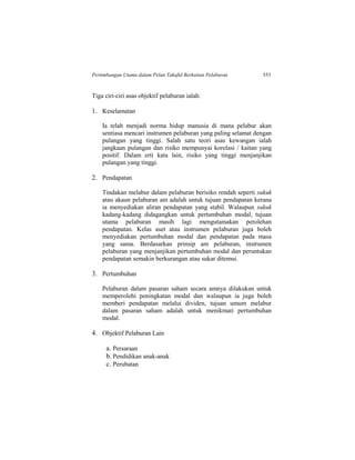 Pertimbangan Utama dalam Pelan Takaful Berkaitan Pelaburan 553
Tiga ciri-ciri asas objektif pelaburan ialah:
1. Keselamatan
Ia telah menjadi norma hidup manusia di mana pelabur akan
sentiasa mencari instrumen pelaburan yang paling selamat dengan
pulangan yang tinggi. Salah satu teori asas kewangan ialah
jangkaan pulangan dan risiko mempunyai korelasi / kaitan yang
positif. Dalam erti kata lain, risiko yang tinggi menjanjikan
pulangan yang tinggi.
2. Pendapatan
Tindakan melabur dalam pelaburan berisiko rendah seperti sukuk
atau akaun pelaburan am adalah untuk tujuan pendapatan kerana
ia menyediakan aliran pendapatan yang stabil. Walaupun sukuk
kadang-kadang didagangkan untuk pertumbuhan modal, tujuan
utama pelaburan masih lagi mengutamakan perolehan
pendapatan. Kelas aset atau instrumen pelaburan juga boleh
menyediakan pertumbuhan modal dan pendapatan pada masa
yang sama. Berdasarkan prinsip am pelaburan, instrumen
pelaburan yang menjanjikan pertumbuhan modal dan peruntukan
pendapatan semakin berkurangan atau sukar ditemui.
3. Pertumbuhan
Pelaburan dalam pasaran saham secara amnya dilakukan untuk
memperolehi peningkatan modal dan walaupun ia juga boleh
memberi pendapatan melalui dividen, tujuan umum melabur
dalam pasaran saham adalah untuk menikmati pertumbuhan
modal.
4. Objektif Pelaburan Lain
a. Persaraan
b. Pendidikan anak-anak
c. Perubatan
 