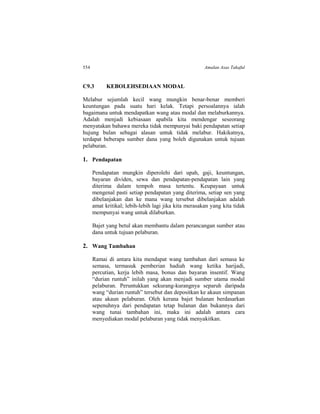 554 Amalan Asas Takaful
C9.3 KEBOLEHSEDIAAN MODAL
Melabur sejumlah kecil wang mungkin benar-benar memberi
keuntungan pada suatu hari kelak. Tetapi persoalannya ialah
bagaimana untuk mendapatkan wang atau modal dan melaburkannya.
Adalah menjadi kebiasaan apabila kita mendengar seseorang
menyatakan bahawa mereka tidak mempunyai baki pendapatan setiap
hujung bulan sebagai alasan untuk tidak melabur. Hakikatnya,
terdapat beberapa sumber dana yang boleh digunakan untuk tujuan
pelaburan.
1. Pendapatan
Pendapatan mungkin diperolehi dari upah, gaji, keuntungan,
bayaran dividen, sewa dan pendapatan-pendapatan lain yang
diterima dalam tempoh masa tertentu. Keupayaan untuk
mengenal pasti setiap pendapatan yang diterima, setiap sen yang
dibelanjakan dan ke mana wang tersebut dibelanjakan adalah
amat kritikal; lebih-lebih lagi jika kita merasakan yang kita tidak
mempunyai wang untuk dilaburkan.
Bajet yang betul akan membantu dalam perancangan sumber atau
dana untuk tujuan pelaburan.
2. Wang Tambahan
Ramai di antara kita mendapat wang tambahan dari semasa ke
semasa, termasuk pemberian hadiah wang ketika harijadi,
percutian, kerja lebih masa, bonus dan bayaran insentif. Wang
“durian runtuh” inilah yang akan menjadi sumber utama modal
pelaburan. Peruntukkan sekurang-kurangnya separuh daripada
wang “durian runtuh” tersebut dan depositkan ke akaun simpanan
atau akaun pelaburan. Oleh kerana bajet bulanan berdasarkan
sepenuhnya dari pendapatan tetap bulanan dan bukannya dari
wang tunai tambahan ini, maka ini adalah antara cara
menyediakan modal pelaburan yang tidak menyakitkan.
 