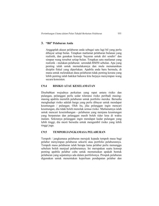 Pertimbangan Utama dalam Pelan Takaful Berkaitan Pelaburan 555
3. “Bil” Pelaburan Anda
Anggaplah akaun pelaburan anda sebagai satu lagi bil yang perlu
dibayar setiap bulan. Tetapkan matlamat pelaburan bulanan yang
realistik, dan gunakan konsep ‘bayaran untuk diri sendiri’ dan
simpan wang tersebut setiap bulan. Tetapkan satu matlamat yang
realistik - mulakan pelaburan serendah RM50 sebulan. Apa yang
penting ialah untuk memulakannya dan mula menanamkan
disiplin fiskal yang diperlukan. Apabila anda baru bermula, di
mana untuk meletakkan dana pelaburan tidak penting kerana yang
lebih penting ialah hakikat bahawa kita berjaya menyimpan wang
secara konsisten.
C9.4 RISIKO ATAU KESELAMATAN
Disebabkan wujudnya perkaitan yang rapat antara risiko dan
pulangan, pelanggan perlu sedar toleransi risiko peribadi masing-
masing apabila memilih pelaburan untuk portfolio mereka. Bersedia
menghadapi risiko adalah harga yang perlu dibayar untuk mendapat
keuntungan / pulangan. Oleh itu, jika pelanggan ingin mencari
keuntungan, dia tidak boleh menolak semua risiko. Matlamatnya ialah
untuk mencari keseimbangan - pelaburan yang menjana keuntungan
yang berpatutan dan pelanggan masih boleh tidur lena di waktu
malam. Sekiranya pelanggan ingin mendapat kadar pulangan yang
lebih tinggi, dia mesti bersedia untuk mengambil risiko yang lebih
tinggi juga.
C9.5 TEMPOH/JANGKAMASA PELABURAN
Tempoh / jangkamasa pelaburan merujuk kepada tempoh masa bagi
pelabur menyimpan pelaburan sekuriti atau portfolio pelaburannya.
Tempoh masa pelaburan ialah berapa lama pelabur perlu menunggu
sebelum boleh menjual pelaburannya. Ini merupakan suatu konsep
penting apabila pelabur cuba untuk memutuskan apakah bentuk
pelaburan yang sepatutnya ada dalam portfolionya. Prospek pelaburan
digunakan untuk menentukan keperluan pendapatan pelabur dan
 