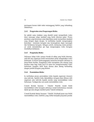 38 Amalan Asas Takaful
perniagaan kerana tidak mahu menanggung liabiliti yang terkandung
didalamnya.
2.4.2 Pengawalan atau Pengurangan Risiko
Ini adalah suatu tindakan yang diambil untuk memperbaiki risiko
demi mencapai tahap standard yang boleh diterima pakai. Proses
penilaian yang berterusan amat diperlukan untuk memastikan standard
yang diingini dapat dicapai. Ia melibatkan kaedah mengurangkan
keterukan / ketenatan kerugian atau kemungkinan dapat mencegah
dari berlakunya kerugian. Sebagai contoh, memasang sistem perenjis
air untuk memadamkan api bagi mengurangkan risiko kerugian
disebabkan kebakaran.
2.4.3 Pengekalan Risiko
Sekiranya tahap risiko semasa berada di tahap yang boleh diterima,
individu atau organisasi boleh memutuskan untuk mengekalkan risiko
berkenaan. Ia bererti berkesanggupan menerima kerugian sekiranya ia
benar-benar berlaku. Pengekalan risiko merupakan satu strategi yang
berdaya maju bagi risiko kecil di mana kos menginsuranskan risiko
berkenaan mungkin lebih besar dimasa akan datang berbanding
dengan jumlah kerugian yang dialami.
2.4.4 Pemindahan Risiko
Ia melibatkan proses pemindahan risiko kepada organisasi (insurer)
atau individu. Apabila risiko dipindahkan, kerugian akan dibayar oleh
organisasi atau individu kepada mereka yang memindahkan risiko
berkenaan. Terdapat dua cara untuk memindahkan risiko
Contoh Kotrak Insurans / Takaful: Pemilik rumah boleh
memindahkan risiko kerugian sekiranya rumah kediamannya musnah
dijilat api iaitu dengan membeli pelan Takaful kebakaran.
Contoh Kontrak Bukan Insurans / Takaful: Sesebuah pasar raya boleh
memindahkan risiko (liabiliti) yang timbul daripada penjualan produk
 