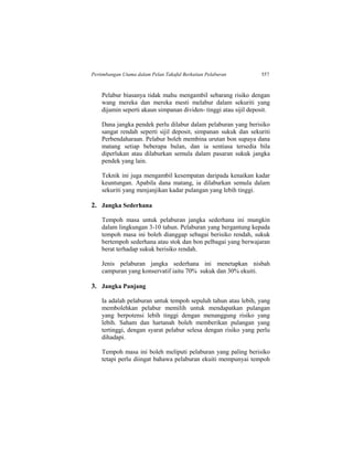 Pertimbangan Utama dalam Pelan Takaful Berkaitan Pelaburan 557
Pelabur biasanya tidak mahu mengambil sebarang risiko dengan
wang mereka dan mereka mesti melabur dalam sekuriti yang
dijamin seperti akaun simpanan dividen- tinggi atau sijil deposit.
Dana jangka pendek perlu dilabur dalam pelaburan yang berisiko
sangat rendah seperti sijil deposit, simpanan sukuk dan sekuriti
Perbendaharaan. Pelabur boleh membina urutan bon supaya dana
matang setiap beberapa bulan, dan ia sentiasa tersedia bila
diperlukan atau dilaburkan semula dalam pasaran sukuk jangka
pendek yang lain.
Teknik ini juga mengambil kesempatan daripada kenaikan kadar
keuntungan. Apabila dana matang, ia dilaburkan semula dalam
sekuriti yang menjanjikan kadar pulangan yang lebih tinggi.
2. Jangka Sederhana
Tempoh masa untuk pelaburan jangka sederhana ini mungkin
dalam lingkungan 3-10 tahun. Pelaburan yang bergantung kepada
tempoh masa ini boleh dianggap sebagai berisiko rendah, sukuk
bertempoh sederhana atau stok dan bon pelbagai yang berwajaran
berat terhadap sukuk berisiko rendah.
Jenis pelaburan jangka sederhana ini menetapkan nisbah
campuran yang konservatif iaitu 70% sukuk dan 30% ekuiti.
3. Jangka Panjang
Ia adalah pelaburan untuk tempoh sepuluh tahun atau lebih, yang
membolehkan pelabur memilih untuk mendapatkan pulangan
yang berpotensi lebih tinggi dengan menanggung risiko yang
lebih. Saham dan hartanah boleh memberikan pulangan yang
tertinggi, dengan syarat pelabur selesa dengan risiko yang perlu
dihadapi.
Tempoh masa ini boleh meliputi pelaburan yang paling berisiko
tetapi perlu diingat bahawa pelaburan ekuiti mempunyai tempoh
 