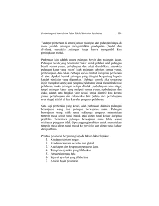 Pertimbangan Utama dalam Pelan Takaful Berkaitan Pelaburan 559
Terdapat perbezaan di antara jumlah pulangan dan pulangan harga, di
mana jumlah pulangan mengambilkira pendapatan (faedah dan
dividen), manakala pulangan harga hanya mengambil kira
peningkatan modal.
Perbezaan lain adalah antara pulangan bersih dan pulangan kasar.
Pulangan bersih yang betul-betul ‘tulen’ untuk pelabur ialah pulangan
bersih semua yuran, perbelanjaan dan cukai diambilkira, manakala
pulangan kasar yang ‘tulen’ ialah pulangan sebelum semua yuran,
perbelanjaan, dan cukai. Pelbagai variasi timbul mengenai perbezaan
di atas. Apakah bentuk pulangan yang diingini bergantung kepada
kaedah penilaian yang digunakan. Sebagai contoh, jika seseorang
ingin mengikut keupayaan pengurus pelaburan untuk menambah nilai
pelaburan, maka pulangan selepas ditolak perbelanjaan urus niaga;
tetapi pulangan kasar yang meliputi semua yuran, perbelanjaan dan
cukai adalah satu langkah yang sesuai untuk diambil kira kerana
yuran, perbelanjaan dan cukai-cukai lain (selain dari perbelanjaan
urus niaga) adalah di luar kawalan pengurus pelaburan.
Satu lagi perbezaan yang ketara ialah perbezaan diantara pulangan
berwajaran wang dan pulangan berwajaran masa. Pulangan
berwajaran wang lebih sesuai sekiranya pengurus menentukan
tempoh masa aliran tunai masuk atau aliran tunai keluar daripada
portfolio. Sementara pulangan berwajaran masa lebih sesuai
sekiranya pengurus tidak dipertanggungjawabkan untuk menentukan
tempoh masa aliran tunai masuk ke portfolio dan aliran tunai keluar
dari portfolio.
Prestasi pelaburan bergantung kepada faktor-faktor berikut:
1. Keadaan ekonomi negara
2. Keadaan ekonomi serantau dan global
3. Kecekapan dan keupayaan pengurus dana
4. Tahap kos syarikat yang dilaburkan
5. Pencapaian masa lalu
6. Sejarah syarikat yang dilaburkan
7. Kitaran hayat pelaburan
 