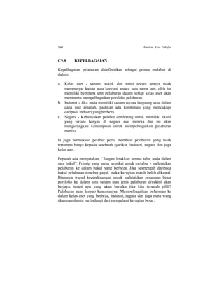 560 Amalan Asas Takaful
C9.8 KEPELBAGAIAN
Kepelbagaian pelaburan didefinisikan sebagai proses melabur di
dalam:
a. Kelas aset - saham, sukuk dan tunai secara amnya tidak
mempunyai kaitan atau korelasi antara satu sama lain, oleh itu
memiliki beberapa unit pelaburan dalam setiap kelas aset akan
membantu mempelbagaikan portfolio pelaburan.
b. Industri - Jika anda memiliki saham secara langsung atau dalam
dana unit amanah, pastikan ada kombinasi yang mencukupi
daripada industri yang berbeza.
c. Negara - Kebanyakan pelabur cenderung untuk memiliki ekuiti
yang terlalu banyak di negara asal mereka dan ini akan
mengurangkan kemampuan untuk mempelbagaikan pelaburan
mereka.
Ia juga bermaksud pelabur perlu membuat pelaburan yang tidak
tertumpu hanya kepada sesebuah syarikat, industri, negara dan juga
kelas aset.
Pepatah ada mengatakan, “Jangan letakkan semua telur anda dalam
satu bakul”. Prinsip yang sama terpakai untuk melabur - meletakkan
pelaburan ke dalam bakul yang berbeza. Jika sesetengah daripada
bakul pelaburan tersebut gagal, maka kerugian masih boleh dikawal.
Biasanya wujud kecenderungan untuk meletakkan peratusan besar
portfolio ke dalam satu saham atau jenis pelaburan diyakini akan
berjaya, tetapi apa yang akan berlaku jika kita tersalah pilih?
Pelaburan akan lenyap kesemuanya! Mempelbagaikan pelaburan ke
dalam kelas aset yang berbeza, industri, negara dan juga mata wang
akan membantu melindungi dari mengalami kerugian besar.
 