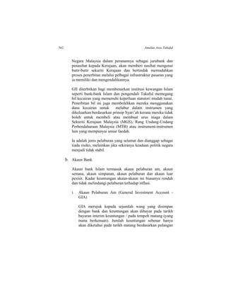 562 Amalan Asas Takaful
Negara Malaysia dalam peranannya sebagai jurubank dan
penasihat kepada Kerajaan, akan memberi nasihat mengenai
butir-butir sekuriti Kerajaan dan bertindak memudahkan
proses penerbitan melalui pelbagai infrastruktur pasaran yang
ia memiliki dan mengendalikannya.
GII diterbitkan bagi membenarkan institusi kewangan Islam
seperti bank-bank Islam dan pengendali Takaful memegang
bil kecairan yang memenuhi keperluan statutori mudah tunai.
Penerbitan bil ini juga membolehkan mereka menggunakan
dana kecairan untuk melabur dalam instrumen yang
dikeluarkan berdasarkan prinsip Syari’ah kerana mereka tidak
boleh untuk membeli atau membuat urus niaga dalam
Sekuriti Kerajaan Malaysia (MGS), Rang Undang-Undang
Perbendaharaan Malaysia (MTB) atau instrument-instrumen
lain yang mempunyai unsur faedah.
Ia adalah jenis pelaburan yang selamat dan dianggap sebagai
tiada risiko, melainkan jika sekiranya keadaan politik negara
menjadi tidak stabil.
b. Akaun Bank
Akaun bank Islam termasuk akaun pelaburan am, akaun
semasa, akaun simpanan, akaun pelaburan dan akaun luar
pesisir. Kadar keuntungan akaun-akaun ini biasanya rendah
dan tidak melindungi pelaburan terhadap inflasi.
i. Akaun Pelaburan Am (General Investment Account -
GIA)
GIA merujuk kepada sejumlah wang yang disimpan
dengan bank dan keuntungan akan dibayar pada tarikh
bayaran interim keuntungan / pada tempoh matang (yang
mana berkenaan). Jumlah keuntungan sebenar hanya
akan diketahui pada tarikh matang berdasarkan pulangan
 