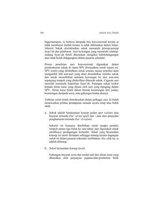 564 Amalan Asas Takaful
bagaimanapun, ia berbeza daripada bon konvensional kerana ia
tidak membayar faedah kerana ia tidak dibenarkan dalam Islam.
Sekuriti Sukuk distrukturkan untuk mematuhi prinsip-prinsip
Syari’ah dan pelaburan. Aset kewangan yang mematuhi undang-
undang Syari’ah boleh dikelaskan mengikut kebolehdagangan
atau tidak boleh didagangkan dalam pasaran sekunder.
Proses penelitian aset konvensional digunakan dalam
penstrukturan sukuk di mana SPV diwujudkan untuk tujuan ini.
SPV (entiti yang ditubuhkan untuk sesuatu tujuan tertentu) akan
mengambil alih aset-aset yang akan disandarkan melalui sukuk
dan untuk menerbitkan tuntutan kewangan ke atas aset-aset
sepanjang tempoh yang ditakrifkan dibawah sukuk. Cagaran aset
mestilah mematuhi keperluan Syari’ah. Pulangan sukuk terikat
kepada aliran tunai yang dijana oleh aset yang dipegang dalam
SPV. Aliran tunai boleh dalam bentuk keuntungan dari jualan,
keuntungan daripada sewa, atau gabungan kedua-duanya.
Terbitan sukuk boleh distrukturkan dalam pelbagai cara. Ia boleh
menawarkan pilihan pendapatan samada secara tetap atau boleh
ubah.
a. Sukuk adalah berdasarkan konsep jualan spot (salam) atau
bayaran tertunda (bai’ al-mu’ajjal) dan / atau atau penjualan
penghantaran tertunda (bai’ al-salam).
Sekuriti ini biasanya diterbitkan untuk jangka pendek,
tempoh antara tiga bulan ke satu tahun, dan digunakan untuk
membiayai perdagangan komoditi. Sukuk yang berasaskan
konsep ini mesti disimpan sehingga matang kerana dagangan
sukuk ini dalam pasaran sekunder melibatkan riba, oleh itu, ia
adalah dilarang.
b. Sukuk berasaskan konsep ijarah
Gabungan bayaran sewa dan modal asal dari aliran tunai yang
dihasilkan oleh perjanjian pajakan-dan-pembelian balik
 