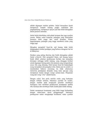 Jenis-Jenis Dana Takaful Berkaitan Pelaburan 565
adalah dagangan melalui pelabur. Sukuk berasaskan Ijarah
mempunyai tempoh matang jangka sederhana dan
jangkapanjang, mempunyai opsyen jual dan boleh diniagakan
dalam pasaran sekunder.
Sukuk boleh diterbitkan oleh pihak kerajaan dan juga syarikat
swasta. Dalam sukuk korporat, pulangan yang ditawarkan
biasanya lebih tinggi dari sukuk kerajaan. Walau
bagaimanapun, pulangan yang tinggi membawa risiko yang
tinggi juga.
Mengikut perspektif Syari’ah, sijil hutang tidak boleh
didagangkan (timbul pendapat yang berbeza mengenai hal ini
di Malaysia).
Struktur yang paling diterima dan boleh diniagakan adalah
Sukuk al-Ijarah. Dari perspektif Islam, sijil hutang hanya
boleh dibeli sebelum pembiayaan berlaku dan kemudian
disimpan sehingga tarikh matang, yang dianggap kritikal
untuk dagangan hutang pada nilai pasaran yang mengandungi
unsur riba yang dilarang. Oleh kerana Syari’ah berpendapat
wang merupakan alat pengukur nilai, bukan aset itu sendiri, ia
menekankan bahawa seseorang itu tidak seharusnya
menerima pendapatan daripada wang (atau apa-apa yang
mempunyai kaitan dengan wang) semata-mata. Penjanaan
wang dari wang “riba” adalah haram.
Dengan sukuk, kita perlu menilai risiko yang berkaitan
dengan terbitan tertentu, bukannya syarikat itu sendiri,
dengan melihat pada keupayaan penerbit membayar
hutangnya iaitu membuat pembayaran pendapatan apabila
tiba masanya dan membayar balik modal pada tarikh matang.
Sukuk mempunyai keutamaan yang lebih tinggi berbanding
dengan mana-mana ekuiti penggulungan. Sekiranya
pembayaran sukuk menghadapi kesukaran, maka syarikat
 