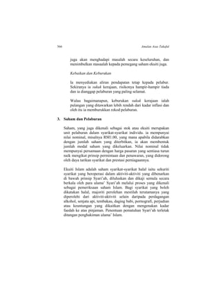 566 Amalan Asas Takaful
juga akan menghadapi masalah secara keseluruhan, dan
menimbulkan masaalah kepada pemegang saham ekuiti juga.
Kebaikan dan Keburukan
Ia menyediakan aliran pendapatan tetap kepada pelabur.
Sekiranya ia sukuk kerajaan, risikonya hampir-hampir tiada
dan ia dianggap pelaburan yang paling selamat.
Walau bagaimanapun, keburukan sukuk kerajaan ialah
pulangan yang ditawarkan lebih rendah dari kadar inflasi dan
oleh itu ia memburukkan rekod pelaburan.
3. Saham dan Pelaburan
Saham, yang juga dikenali sebagai stok atau ekuiti merupakan
unit pelaburan dalam syarikat-syarikat individu. ia mempunyai
nilai nominal, misalnya RM1.00, yang mana apabila didarabkan
dengan jumlah saham yang diterbitkan, ia akan membentuk
jumlah modal saham yang dikeluarkan. Nilai nominal tidak
mempunyai persamaan dengan harga pasaran yang sentiasa turun
naik mengikut prinsip permintaan dan penawaran, yang didorong
oleh daya tarikan syarikat dan prestasi perniagaannya.
Ekuiti Islam adalah saham syarikat-syarikat halal iaitu sekuriti
syarikat yang beroperasi dalam aktiviti-aktiviti yang dibenarkan
di bawah prinsip Syari’ah, diluluskan dan dikaji semula secara
berkala oleh para ulama’ Syari’ah melalui proses yang dikenali
sebagai pemeriksaan saham Islam. Bagi syarikat yang boleh
dikatakan halal, majoriti perolehan mestilah terutamanya yang
diperolehi dari aktiviti-aktiviti selain daripada perdagangan
alkohol, senjata api, tembakau, daging babi, pornografi, perjudian
atau keuntungan yang dikaitkan dengan mengenakan kadar
faedah ke atas pinjaman. Penentuan pematuhan Syari’ah terletak
ditangan penghakiman ulama’ Islam.
 