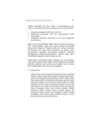 Jenis-Jenis Dana Takaful Berkaitan Pelaburan 567
Melalui pemilikan stok dan saham, ia memungkinkan para
pelabur mengumpulkan kekayaan melalui tiga cara yang berbeza:
 menerima pendapatan dari bayaran dividen
 menikmati pertumbuhan nilai dan menjualkannya ketika
harga tinggi
 mempunyai kombinasi kedua-dua di atas, dan membentuk
keseimbangan.
Saham menawarkan pelbagai pilihan seperti banyaknya usahawan
dan syarikat-syarikat yang cuba untuk membuat keuntungan
dalam sistem ekonomi. Terdapat beribu-ribu syarikat di pasaran
di Malaysia, dan juga yang disenaraikan di pasaran asing
(penyenaraian berganda). Keseluruhan spektrum membawa
kemungkinan pelaburan kepada pelabur - berisiko tinggi, saham
pertumbuhan tinggi dan syarikat saham mewah.
Saham-saham ditawarkan melalui pelbagai cara yang berbeza,
anda boleh membeli saham dalam syarikat individu, membentuk
portfolio pelaburan anda sendiri atau membeli saham melalui
skim kolektif seperti dana atau amanah pelaburan.
a. Saham Biasa
Saham biasa mencerminkan hak pemilikan keatas sesebuah
syarikat. Saham biasa boleh memberi faedah yang banyak,
seperti hak mengundi dan pembayaran dividen. Setiap saham
biasa yang dimiliki memberikan hak kepada pembeli untuk
satu undi mengenai isu-isu tertentu dalam syarikat. Lembaga
pengarah syarikat akan memutuskan jumlah dividen yang
akan dibayar, dan jumlah ini akan berbeza-beza dari tahun ke
tahun. Pemegang saham biasa berada disenarai terakhir
menerima dividen selepas semua pemberi hutang dan
pemegang saham terpilih; yang bermaksud bahawa mereka
(pemegang saham biasa) akan mendapat bayaran dividen
selepas semua yang lain telah dibayar.
 