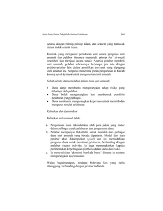 Jenis-Jenis Dana Takaful Berkaitan Pelaburan 569
selaras dengan prinsip-prinsip Islam, dan sekuriti yang termasuk
dalam indeks ekuiti Islam.
Kontrak yang mengawal pertukaran unit antara pengurus unit
amanah dan pelabur biasanya mematuhi prinsip bai’ al-naqdi
(membeli dan menjual secara tunai). Apabila pelabur membeli
unit amanah, pelabur sebenarnya berkongsi pro rata dengan
pelabur-pelabur lain dalam pemilikan aset-aset yang dipegang
oleh amanah itu. Pengurus menerima yuran pengurusan di bawah
konsep ujrah (yuran) untuk menguruskan unit amanah.
Sebab-sebab utama melabur dalam dana unit amanah:
 Dana dapat membantu mengurangkan tahap risiko yang
dihadapi oleh pelabur.
 Dana boleh mengurangkan kos membentuk portfolio
pelaburan yang pelbagai.
 Dana membantu mengurangkan keperluan untuk memilih dan
mengurus sendiri pelaburan.
Kebaikan dan Keburukan
Kebaikan unit amanah ialah:
a. Pengurusan dana dikendalikan oleh para pakar yang mahir
dalam pelbagai aspek pelaburan dan pengurusan dana.
b. Pelabur mempunyai fleksibiliti untuk memilih dari pelbagai
dana unit amanah yang berada dipasaran. Modal dari para
pelabur akan dikumpulkan (pool) dan ini memudahkan
pengurus dana untuk membuat pelaburan, berbanding dengan
melabur secara individu. Ia juga memungkinkan kepada
pembentukan kepelbagaian portfolio dalam dana dan risiko.
c. Ia menyediakan ‘ekonomi berskala besar’ dimana ia mampu
mengurangkan kos transaksi.
Walau bagaimanapun, terdapat beberapa kos yang perlu
ditanggung, berbanding dengan pelabur individu.
 