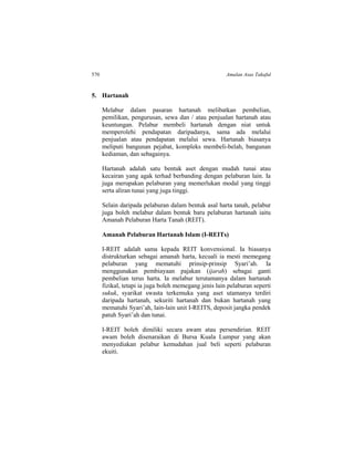 570 Amalan Asas Takaful
5. Hartanah
Melabur dalam pasaran hartanah melibatkan pembelian,
pemilikan, pengurusan, sewa dan / atau penjualan hartanah atau
keuntungan. Pelabur membeli hartanah dengan niat untuk
memperolehi pendapatan daripadanya, sama ada melalui
penjualan atau pendapatan melalui sewa. Hartanah biasanya
meliputi bangunan pejabat, kompleks membeli-belah, bangunan
kediaman, dan sebagainya.
Hartanah adalah satu bentuk aset dengan mudah tunai atau
kecairan yang agak terhad berbanding dengan pelaburan lain. Ia
juga merupakan pelaburan yang memerlukan modal yang tinggi
serta aliran tunai yang juga tinggi.
Selain daripada pelaburan dalam bentuk asal harta tanah, pelabur
juga boleh melabur dalam bentuk baru pelaburan hartanah iaitu
Amanah Pelaburan Harta Tanah (REIT).
Amanah Pelaburan Hartanah Islam (I-REITs)
I-REIT adalah sama kepada REIT konvensional. Ia biasanya
distrukturkan sebagai amanah harta, kecuali ia mesti memegang
pelaburan yang mematuhi prinsip-prinsip Syari’ah. Ia
menggunakan pembiayaan pajakan (ijarah) sebagai ganti
pembelian terus harta. Ia melabur terutamanya dalam hartanah
fizikal, tetapi ia juga boleh memegang jenis lain pelaburan seperti
sukuk, syarikat swasta terkemuka yang aset utamanya terdiri
daripada hartanah, sekuriti hartanah dan bukan hartanah yang
mematuhi Syari’ah, lain-lain unit I-REITS, deposit jangka pendek
patuh Syari’ah dan tunai.
I-REIT boleh dimiliki secara awam atau persendirian. REIT
awam boleh disenaraikan di Bursa Kuala Lumpur yang akan
menyediakan pelabur kemudahan jual beli seperti pelaburan
ekuiti.
 