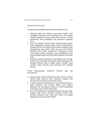 Jenis-Jenis Dana Takaful Berkaitan Pelaburan 571
Kebaikan dan Keburukan
Terdapat banyak kebaikan dalam pelaburan hartanah, iaitu:
a. Hartanah adalah satu pelaburan yang boleh memberi anda
pendapatan berterusan untuk sepanjang hayat. Jika pelabur
membeli hartanah dan menyewakan harta tersebut, ia boleh
memberikan aliran pendapatan yang berterusan sepanjang
hayat.
b. Satu lagi kelebihan melabur dalam hartanah adalah pelabur
boleh menggunakan banyak pilihan untuk memperolehinya.
Terdapat banyak cara pelabur boleh membeli hartanah tanpa
menggunakan wang sendiri. Salah satu cara untuk berbuat
demikian ialah melalui pembiayaan. Pembiayaan penjual
ialah apabila pelabur membayar wang pendahuluan secara
ansuran kepada penjual dan baki belian dijelaskan oleh pihak
bank.
c. Pelaburan hartanah mempunyai nilai dalaman atau intrinsik.
Saham biasa yang dibeli oleh pelabur boleh kehilangan 99%
daripada nilainya tetapi ia adalah hampir mustahil untuk
membeli saham hartanah yang kehilangan 99% daripada
nilainya.
Walau bagaimanapun, pelaburan hartanah juga ada
keburukannya:
a. Sekiranya kita membeli hartanah dan tidak mampu membuat
bayaran balik pinjaman, harta berkenaan mungkin akan
dirampas dan kemampuan kredit akan terjejas.
b. Terpaksa bergantung kepada ramai orang. Sekiranya penyewa
gagal membayar sewa bulanan, deposit sewa terpaksa
digunakan dan kemungkinan akhirnya ia boleh menjejaskan
keuntungan yang sepatutnya diperolehi.
c. Kos menyelenggara dan membaiki hartanah yang agak tinggi.
Apabila telah selesai membaiki bahagian tertentu pada
hartanah berkenaan maka tidak lama selepas itu terdapat
bahagian lain pula yang harus dibaiki.
 