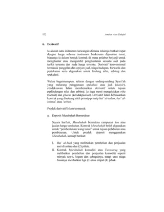 572 Amalan Asas Takaful
6. Derivatif
Ia adalah satu instrumen kewangan dimana nilainya berkait rapat
dengan harga sebenar instrumen berkenaan dipasaran tunai,
biasanya ia dalam bentuk kontrak di mana pelabur berjanji untuk
menghantar atau mengambil penghantaran sesuatu aset pada
tarikh tertentu dan pada harga tertentu. Derivatif konvensional
termasuk panggilan dan opsyen jual, niaga hadapan, forwards dan
pertukaran serta digunakan untuk lindung nilai, arbitraj dan
spekulasi.
Walau bagaimanapun, selaras dengan undang-undang Syari’ah
yang melarang penggunaan spekulasi atau judi (maisir),
cendekiawan Islam membenarkan derivatif untuk tujuan
perlindungan nilai dan arbitraj. Ia juga mesti mengelakkan riba
(faedah) dan gharar (ketidakpastian). Derivatif Islam berdasarkan
kontrak yang disokong oleh prinsip-prinsip bai’ al-salam, bai’ al-
istisna', atau ‘urbun.
Produk derivatif Islam termasuk:
a. Deposit Murabahah Berstruktur
Secara harfiah, Murabahah bermakna campuran kos atau
jualan harga tambahan. Kontrak Murabahah boleh digunakan
untuk “pembentukan wang tunai” untuk tujuan pelaburan atau
pembiayaan. Untuk produk deposit menggunakan
Murabahah, konsep berikut:
i. Bai’ al-Inah yang melibatkan pembelian dan penjualan
aset di antara dua (2) pihak.
ii. Kontrak Murabahah komoditi atau Tawwaruq yang
melibatkan pembelian dan penjualan komoditi seperti
minyak sawit, logam dan sebagainya, tetapi urus niaga
biasanya melibatkan tiga (3) atau empat (4) pihak.
 