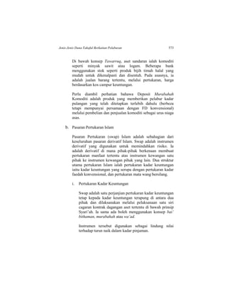 Jenis-Jenis Dana Takaful Berkaitan Pelaburan 573
Di bawah konsep Tawarruq, aset sandaran ialah komoditi
seperti minyak sawit atau logam. Beberapa bank
menggunakan stok seperti produk bijih timah halal yang
mudah untuk dikenalpasti dan disentuh. Pada asasnya, ia
adalah jualan barang tertentu, melalui pertukaran, harga
berdasarkan kos campur keuntungan.
Perlu diambil perhatian bahawa Deposit Murabahah
Komoditi adalah produk yang memberikan pelabur kadar
pulangan yang telah ditetapkan terlebih dahulu (berbeza
tetapi mempunyai persamaan dengan FD konvensional)
melalui pembelian dan penjualan komoditi sebagai urus niaga
asas.
b. Pasaran Pertukaran Islam
Pasaran Pertukaran (swap) Islam adalah sebahagian dari
keseluruhan pasaran derivatif Islam. Swap adalah instrumen
derivatif yang digunakan untuk memindahkan risiko. Ia
adalah derivatif di mana pihak-pihak berkenaan membuat
pertukaran manfaat tertentu atas instrumen kewangan satu
pihak ke instrumen kewangan pihak yang lain. Dua struktur
utama pertukaran Islam ialah pertukaran kadar keuntungan
iaitu kadar keuntungan yang serupa dengan pertukaran kadar
faedah konvensional, dan pertukaran mata wang bersilang.
i. Pertukaran Kadar Keuntungan
Swap adalah satu perjanjian pertukaran kadar keuntungan
tetap kepada kadar keuntungan terapung di antara dua
pihak dan dilaksanakan melalui pelaksanaan satu siri
cagaran kontrak dagangan aset tertentu di bawah prinsip
Syari’ah. Ia sama ada boleh menggunakan konsep bai’
bithaman, murabahah atau wa’ad.
Instrumen tersebut digunakan sebagai lindung nilai
terhadap turun naik dalam kadar pinjaman.
 