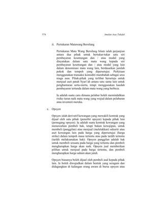 574 Amalan Asas Takaful
ii. Pertukaran Matawang Bersilang
Pertukaran Mata Wang Bersilang Islam ialah perjanjian
antara dua pihak untuk bertukar-tukar satu siri
pembayaran keuntungan dan / atau modal yang
dinyatakan dalam satu mata wang kepada siri
pembayaran keuntungan dan / atau modal yang lain
dalam denominasi mata wang lain, berdasarkan jumlah
pokok dan tempoh yang dipersetujui. Perkiraan
menggunakan transaksi komoditi murabahah sebagai urus
niaga asas. Pihak-pihak yang terlibat bersetuju untuk
menjual aset patuh Syari’ah antara satu sama lain untuk
penghantaran serta-merta, tetapi menggunakan kaedah
pembayaran tertunda dalam mata wang yang berbeza.
Ia adalah suatu cara dimana pelabur boleh memindahkan
risiko turun naik mata wang yang wujud dalam pelaburan
atau inventori mereka.
c. Opsyen
Opsyen ialah derivatif kewangan yang mewakili kontrak yang
dijual oleh satu pihak (penerbit opsyen) kepada pihak lain
(pemegang opsyen). Ia adalah suatu kontrak kewangan yang
menawarkan pembeli hak, tetapi bukan kewajipan, untuk
membeli (panggilan) atau menjual (meletakkan) sekuriti atau
aset kewangan lain pada harga yang dipersetujui (harga
strike) dalam tempoh masa tertentu atau pada tarikh tertentu
(tarikh melaksanakan hak). Opsyen panggilan adalah hak
untuk membeli sesuatu pada harga yang tertentu dan pembeli
mengharapkan harga akan naik. Opsyen jual memberikan
pilihan untuk menjual pada harga tertentu, dan pembeli
mengharapkan harga saham akan jatuh.
Opsyen biasanya boleh dijual oleh pembeli asal kepada pihak
lain. Ia boleh diwujudkan dalam bentuk yang seragam dan
didagangkan di kalangan orang awam di bursa opsyen atau
 