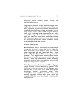 Jenis-Jenis Dana Takaful Berkaitan Pelaburan 575
disesuaikan dengan kemahuan pembeli, biasanya oleh
sesebuah bank pelaburan.
Harga opsyen diperolehi daripada perbezaan diantara harga
rujukan dan nilai aset asas (biasanya saham, sukuk, mata
wang atau kontrak niaga hadapan) ditambah dengan premium
yang berdasarkan baki masa sehingga tamat tempoh opsyen.
Harga rujukan di mana aset asas boleh diniagakan dipanggil
harga ‘strike’ atau harga ketika melaksanakan hak. Proses
mengaktifkan opsyen dan dengan itu dagangan asas pada
harga yang dipersetujui adalah dirujuk sebagai melaksanakan
hak. Kebanyakan opsyen mempunyai tarikh tamat tempoh.
Jika opsyen tidak dilaksanakan, sebelum tarikh tamat tempoh,
ia menjadi tidak sah dan tidak bernilai.
Kebaikan dan Keburukan
Kelebihan opsyen ialah ia boleh digunakan dalam pelbagai
strategi, dari konservatif kepada yang berisiko tinggi, dan
boleh disesuaikan dengan jangkaan yang lebih daripada
hanya "saham akan naik" atau "saham akan turun." Pelabur
boleh mendapat kepelbagaian dalam saham tanpa melakukan
dagangan. Risiko adalah terhad kepada premium opsyen
(kecuali apabila membeli opsyen untuk sekuriti yang belum
dimiliki). Opsyen juga membolehkan pelabur melindungi
kedudukan mereka terhadap turun naik harga apabila ia tidak
wajar untuk mengubah asas pelaburan.
Walau bagaimanapun, keburukan opsyen ialah kos dagangan
opsyen (termasuk kedua-dua komisen dan tawaran) adalah
lebih tinggi berdasarkan peratusan daripada dagangan saham
bercagar, dan kos ini secara drastik boleh menghapuskan
keuntungan. Dengan kepelbagaian harga strike,
sesetengahnya akan mengalami masaalah kecairan yang
sehingga menjadikan dagangan begitu sukar. Opsyen juga
sangat kompleks dan memerlukan banyak pemerhatian dan
penyelenggaraan.
 