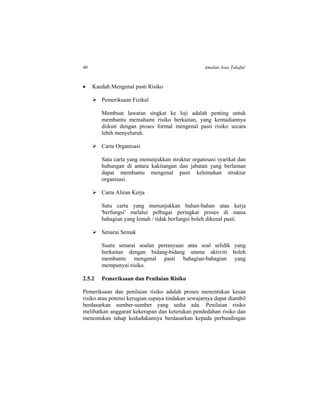 40 Amalan Asas Takaful
 Kaedah Mengenal pasti Risiko
 Pemeriksaan Fizikal
Membuat lawatan singkat ke loji adalah penting untuk
membantu memahami risiko berkaitan, yang kemudiannya
diikuti dengan proses formal mengenal pasti risiko secara
lebih menyeluruh.
 Carta Organisasi
Satu carta yang menunjukkan struktur organisasi syarikat dan
hubungan di antara kakitangan dan jabatan yang berlainan
dapat membantu mengenal pasti kelemahan struktur
organisasi.
 Carta Aliran Kerja
Satu carta yang menunjukkan bahan-bahan atau kerja
'berfungsi' melalui pelbagai peringkat proses di mana
bahagian yang lemah / tidak berfungsi boleh dikenal pasti.
 Senarai Semak
Suatu senarai soalan pertanyaan atau soal selidik yang
berkaitan dengan bidang-bidang utama aktiviti boleh
membantu mengenal pasti bahagian-bahagian yang
mempunyai risiko.
2.5.2 Pemeriksaan dan Penilaian Risiko
Pemeriksaan dan penilaian risiko adalah proses menentukan kesan
risiko atau potensi kerugian supaya tindakan sewajarnya dapat diambil
berdasarkan sumber-sumber yang sedia ada. Penilaian risiko
melibatkan anggaran kekerapan dan keterukan pendedahan risiko dan
menentukan tahap kedudukannya berdasarkan kepada perbandingan
 