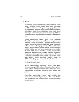 576 Amalan Asas Takaful
d. Waran
Waran ialah pilihan yang diberikan kepada pemegang saham
untuk membeli jumlah saham yang telah ditentukan
jumlahnya terlebih dahulu pada harga yang ditentukan.
Waran mungkin berbentuk boleh dipisahkan atau tidak boleh
dipisahkan. Waran boleh dipisahkan boleh dijual secara
berasingan daripada bon yang dikaitkan dengannya. Oleh itu,
pemegang saham boleh menjual waran tetapi tidak menebus
bon.
Untuk mendapatkan saham biasa, waran hendaklah
diserahkan bersama-sama dengan bayaran wang tunai yang
dipanggil ‘harga perlaksanaan’. Walaupun waran biasanya
matang pada tarikh yang ditetapkan, ada waran yang kekal
selama-lamanya. Pemegang waran boleh melaksanakan
haknya dengan membeli saham, menjual di pasaran kepada
pelabur-pelabur lain, atau terus memegang waran tersebut.
Syarikat tidak boleh memaksa pelabur melaksanakan
warannya. Sekiranya perlu, syarikat mungkin mempunyai
harga perlaksanaan perubahan waran dari masa ke masa
(contohnya, peningkatan setiap tahun). Jika pecahan saham
atau dividen saham diterbitkan sebelum waran itu
dilaksanakan, harga opsyen waran itu akan diselaraskan.
Kebaikan dan Keburukan
Waran membolehkan penerbitan hutang pada kadar
keuntungan yang rendah. Ia boleh digunakan sebagai ‘pelaris’
untuk terbitan hutang atau saham utama. Selain dari itu, ia
membolehkan pembiayaan seimbang antara hutang dan
ekuiti.
Keburukan menerbitkan waran ialah apabila hak
melaksanakan waran digunakan, ia akan menyebabkan
pencairan saham biasa yang seterusnya merendahkan harga
pasaran saham.
 