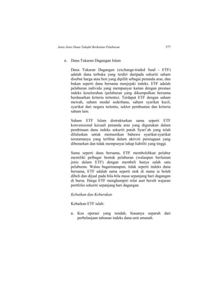 Jenis-Jenis Dana Takaful Berkaitan Pelaburan 577
e. Dana Tukaran Dagangan Islam
Dana Tukaran Dagangan (exchange-traded fund - ETF)
adalah dana terbuka yang terdiri daripada sekuriti saham
disebut harga atau bon yang dipilih sebagai penanda aras, dan
bukan seperti dana bersama menjejaki indeks. ETF adalah
pelaburan individu yang mempunyai kaitan dengan prestasi
indeks keseluruhan (pelaburan yang dikumpulkan bersama
berdasarkan kriteria tertentu). Terdapat ETF dengan saham
mewah, saham modal sederhana, saham syarikat kecil,
syarikat dari negara tertentu, sektor pembuatan dan kriteria
saham lain.
Saham ETF Islam distrukturkan sama seperti ETF
konvensional kecuali penanda aras yang digunakan dalam
pembinaan dana indeks sekuriti patuh Syari’ah yang telah
diluluskan untuk memastikan bahawa syarikat-syarikat
terutamanya yang terlibat dalam aktiviti perniagaan yang
dibenarkan dan tidak mempunyai tahap liabiliti yang tinggi.
Sama seperti dana bersama, ETF membolehkan pelabur
memiliki pelbagai bentuk pelaburan (walaupun berlainan
jenis dalam ETF) dengan membeli hanya salah satu
pelaburan. Walau bagaimanapun, tidak seperti indeks dana
bersama, ETF adalah sama seperti stok di mana ia boleh
dibeli dan dijual pada bila-bila masa sepanjang hari dagangan
di bursa. Harga ETF menghampiri nilai aset bersih wajaran
portfolio sekuriti sepanjang hari dagangan.
Kebaikan dan Keburukan
Kebaikan ETF ialah:
a. Kos operasi yang rendah, biasanya separuh dari
perbelanjaan tahunan indeks dana unit amanah.
 