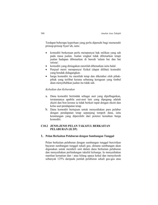 580 Amalan Asas Takaful
Terdapat beberapa keperluan yang perlu dipenuhi bagi memenuhi
prinsip-prinsip Syari’ah, iaitu:
 komoditi berkenaan perlu mempunyai hak milikan yang sah
pada masa jualan. Jualan singkat tidak dibenarkan tetapi
jualan hadapan dibenarkan di bawah 'salam bai dan bai
istisna'.
 komoditi yang diniagakan mestilah dibenarkan iaitu halal.
 Penjual mesti mempunyai fizikal (dapat dilihat) komoditi
yang hendak didagangkan.
 harga komoditi itu mestilah tetap dan diketahui oleh pihak-
pihak yang terlibat kerana sebarang keraguan yang timbul
akan menyebabkan jualan itu tidak sah.
Kebaikan dan Keburukan
a. Dana komoditi bertindak sebagai aset yang dipelbagaikan,
terutamanya apabila aset-aset lain yang dipegang adalah
ekuiti dan bon kerana ia tidak berkait rapat dengan ekuiti dan
kelas aset pendapatan tetap.
b. Dana komoditi bertujuan untuk menyediakan para pelabur
dengan pendapatan tetap sepanjang tempoh dana, iaitu
keuntungan yang diperolehi dari potensi kenaikan harga
komoditi.
C10.2 JENIS-JENIS PELAN TAKAFUL BERKAITAN
PELABURAN (ILTP)
1. Pelan Berkaitan Pelaburan dengan Sumbangan Tunggal
Pelan berkaitan pelaburan dengan sumbangan tunggal bercirikan
bayaran sumbangan tunggal sekali gus, dimana sumbangan akan
digunakan untuk membeli unit dalam dana berkaitan pelaburan
dan menyediakan perlindungan takaful keluarga. Ia menyediakan
manfaat kematian dan / atau hilang upaya kekal dan menyeluruh
sebanyak 125% daripada jumlah pelaburan sekali gus-gus atau
 