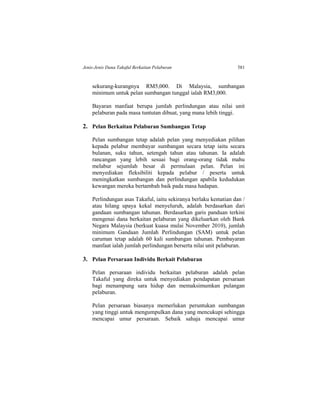 Jenis-Jenis Dana Takaful Berkaitan Pelaburan 581
sekurang-kurangnya RM5,000. Di Malaysia, sumbangan
minimum untuk pelan sumbangan tunggal ialah RM3,000.
Bayaran manfaat berupa jumlah perlindungan atau nilai unit
pelaburan pada masa tuntutan dibuat, yang mana lebih tinggi.
2. Pelan Berkaitan Pelaburan Sumbangan Tetap
Pelan sumbangan tetap adalah pelan yang menyediakan pilihan
kepada pelabur membayar sumbangan secara tetap iaitu secara
bulanan, suku tahun, setengah tahun atau tahunan. Ia adalah
rancangan yang lebih sesuai bagi orang-orang tidak mahu
melabur sejumlah besar di permulaan pelan. Pelan ini
menyediakan fleksibiliti kepada pelabur / peserta untuk
meningkatkan sumbangan dan perlindungan apabila kedudukan
kewangan mereka bertambah baik pada masa hadapan.
Perlindungan asas Takaful, iaitu sekiranya berlaku kematian dan /
atau hilang upaya kekal menyeluruh, adalah berdasarkan dari
gandaan sumbangan tahunan. Berdasarkan garis panduan terkini
mengenai dana berkaitan pelaburan yang dikeluarkan oleh Bank
Negara Malaysia (berkuat kuasa mulai November 2010), jumlah
minimum Gandaan Jumlah Perlindungan (SAM) untuk pelan
caruman tetap adalah 60 kali sumbangan tahunan. Pembayaran
manfaat ialah jumlah perlindungan berserta nilai unit pelaburan.
3. Pelan Persaraan Individu Berkait Pelaburan
Pelan persaraan individu berkaitan pelaburan adalah pelan
Takaful yang direka untuk menyediakan pendapatan persaraan
bagi menampung sara hidup dan memaksimumkan pulangan
pelaburan.
Pelan persaraan biasanya memerlukan peruntukan sumbangan
yang tinggi untuk mengumpulkan dana yang mencukupi sehingga
mencapai umur persaraan. Sebaik sahaja mencapai umur
 