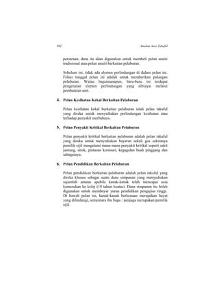582 Amalan Asas Takaful
persaraan, dana itu akan digunakan untuk membeli pelan anuiti
tradisional atau pelan anuiti berkaitan pelaburan.
Sebelum ini, tidak ada elemen perlindungan di dalam pelan ini.
Fokus tunggal pelan ini adalah untuk memberikan pulangan
pelaburan. Walau bagaimanapun, baru-baru ini terdapat
pengenalan elemen perlindungan yang dibiayai melalui
pembatalan unit.
4. Pelan Kesihatan Kekal Berkaitan Pelaburan
Pelan kesihatan kekal berkaitan pelaburan ialah pelan takaful
yang direka untuk menyediakan perlindungan kesihatan atau
terhadap penyakit merbahaya.
5. Pelan Penyakit Kritikal Berkaitan Pelaburan
Pelan penyakit kritikal berkaitan pelaburan adalah pelan takaful
yang direka untuk menyediakan bayaran sekali gus sekiranya
pemilik sijil mengalami mana-mana penyakit kritikal seperti sakit
jantung, strok, pintasan koronari, kegagalan buah pinggang dan
sebagainya.
6. Pelan Pendidikan Berkaitan Pelaburan
Pelan pendidikan berkaitan pelaburan adalah pelan takaful yang
direka khusus sebagai suatu dana simpanan yang menyediakan
sejumlah amaun apabila kanak-kanak telah mencapai usia
kemasukan ke kolej (18 tahun keatas). Dana simpanan itu boleh
digunakan untuk membayar yuran pendidikan pengajian tinggi.
Di bawah pelan ini, kanak-kanak berkenaan merupakan hayat
yang dilindungi, sementara ibu bapa / penjaga merupakan pemilik
sijil.
 